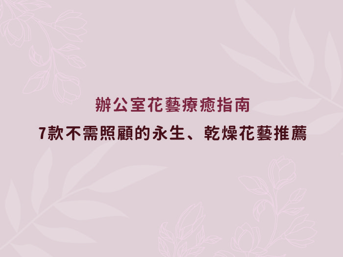 辦公室花藝療癒指南：7款不需照顧的永生、乾燥花藝推薦